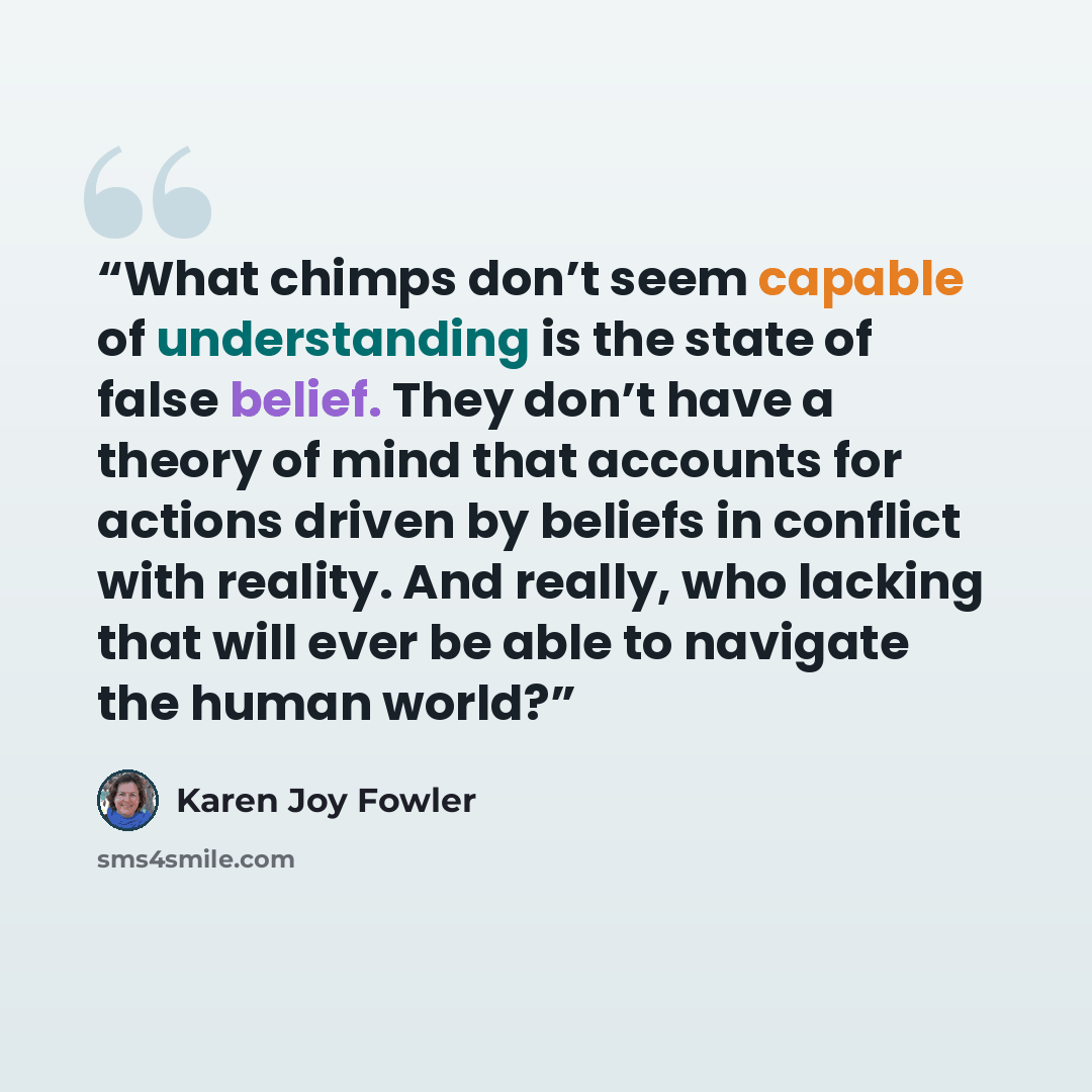 “What chimps don’t seem capable of understanding is the state of false belief. They don’t have a theory of mind that accounts for actions driven by beliefs in conflict with reality. And really, who lacking that will ever be able to navigate the human world?” quote by Karen Joy Fowler