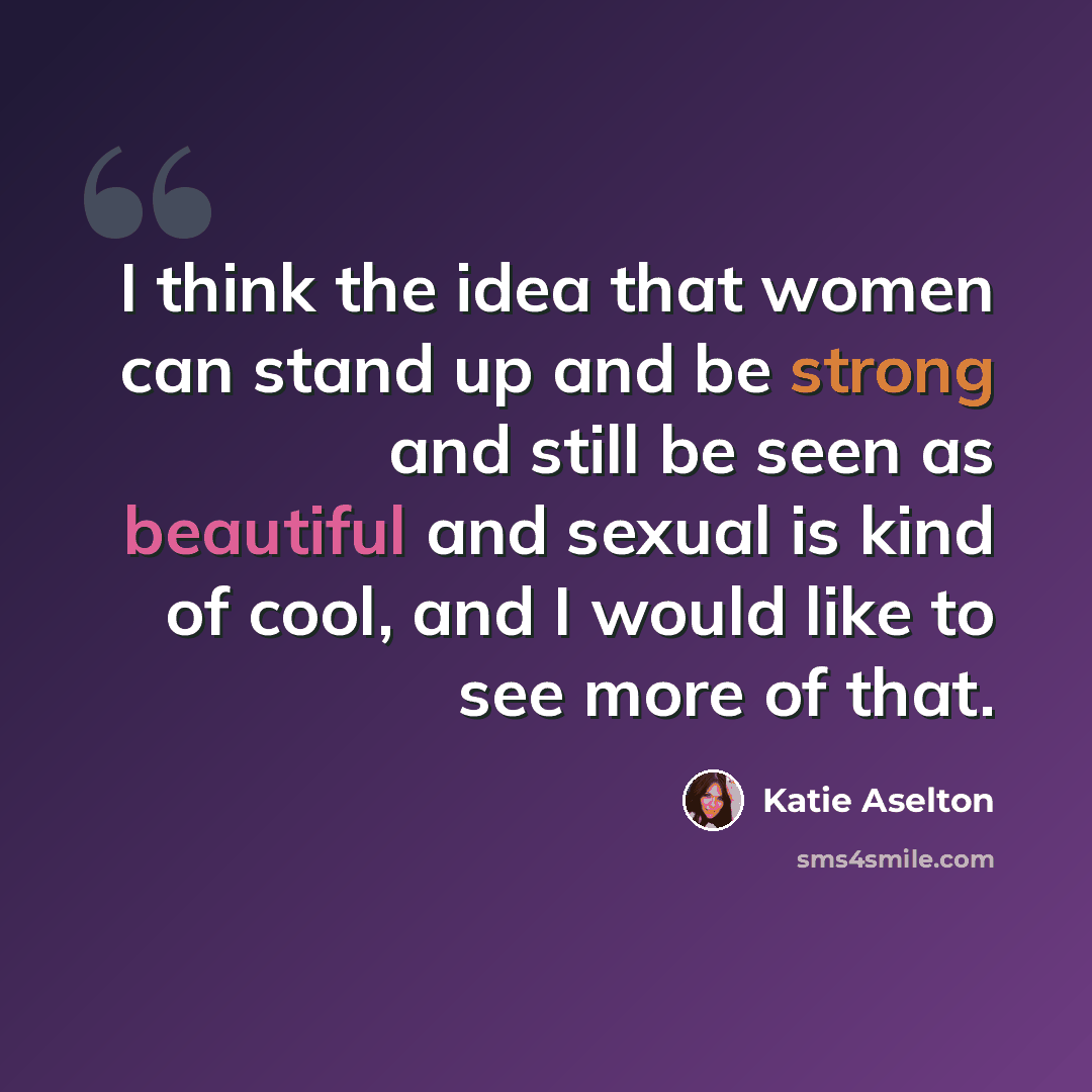 “I think the idea that women can stand up and be strong and still be seen as beautiful and sexual is kind of cool, and I would like to see more of that.” quote by Katie Aselton