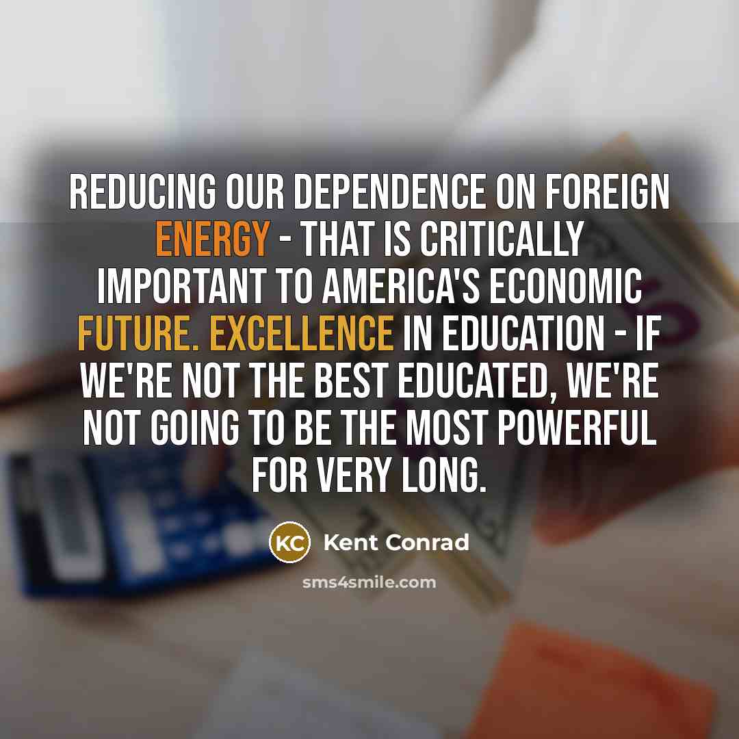 “Reducing our dependence on foreign energy - that is critically important to America's economic future. Excellence in education - if we're not the best educated, we're not going to be the most powerful for very long.” quote by Kent Conrad