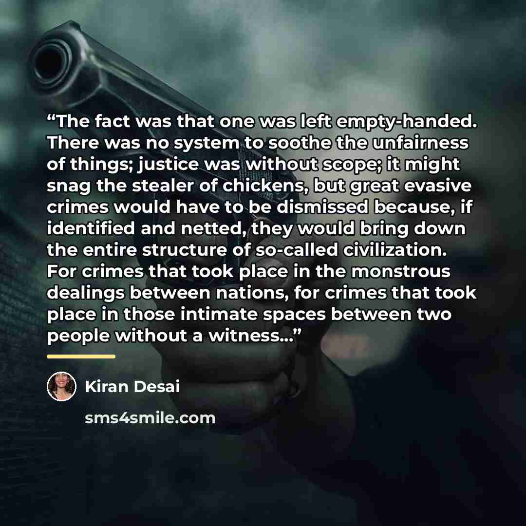 “The fact was that one was left empty-handed. There was no system to soothe the unfairness of things; justice was without scope; it might snag the stealer of chickens, but great evasive crimes would have to be dismissed because, if identified and netted, they would bring down the entire structure…” quote by Kiran Desai