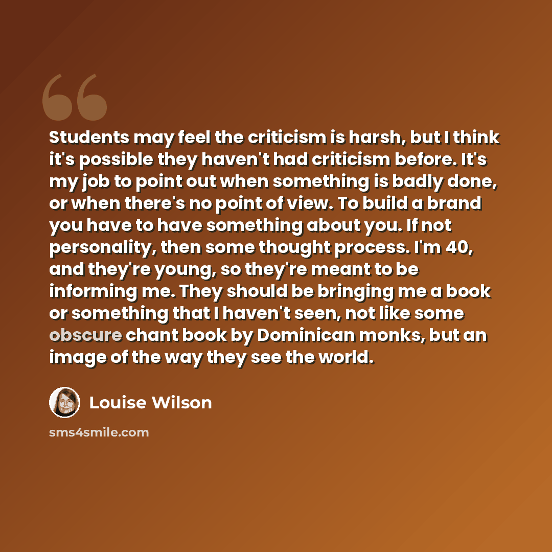 “Students may feel the criticism is harsh, but I think it's possible they haven't had criticism before. It's my job to point out when something is badly done, or when there's no point of view. To build a brand you have to have something about you. If not personality, then some thought process. I'm…” quote by Louise Wilson