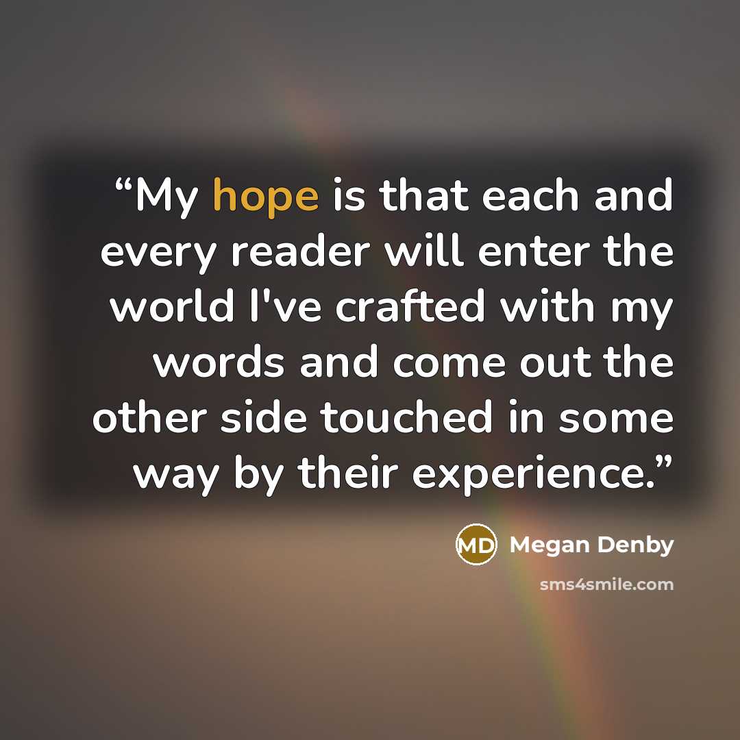 “My hope is that each and every reader will enter the world I've crafted with my words and come out the other side touched in some way by their experience.” quote by Megan Denby