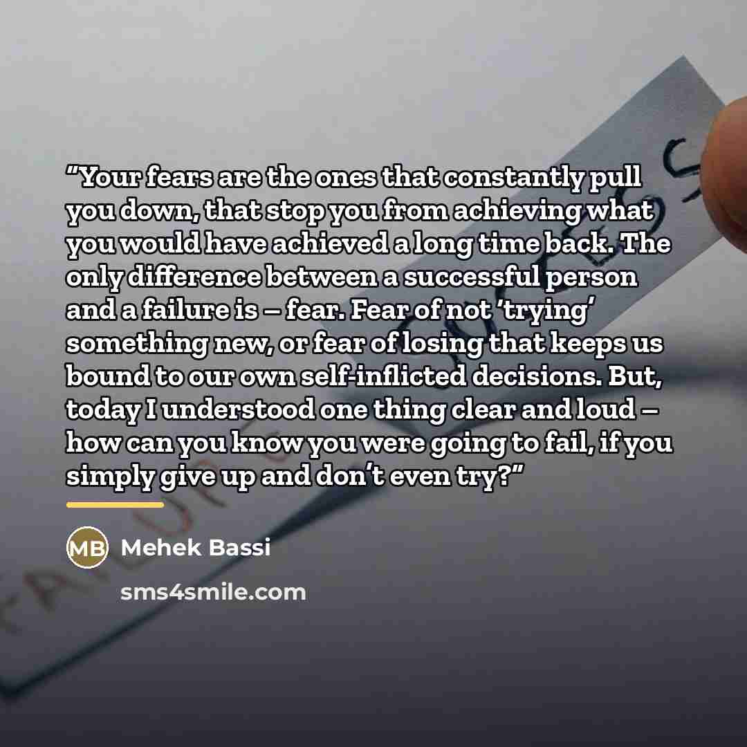 “Your fears are the ones that constantly pull you down, that stop you from achieving what you would have achieved a long time back. The only difference between a successful person and a failure is – fear. Fear of not ‘trying’ something new, or fear of losing that keeps us bound to our own…” quote by Mehek Bassi