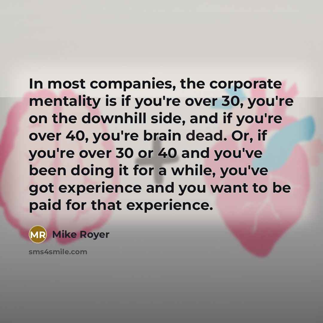 “In most companies, the corporate mentality is if you're over 30, you're on the downhill side, and if you're over 40, you're brain dead. Or, if you're over 30 or 40 and you've been doing it for a while, you've got experience and you want to be paid for that experience.” quote by Mike Royer