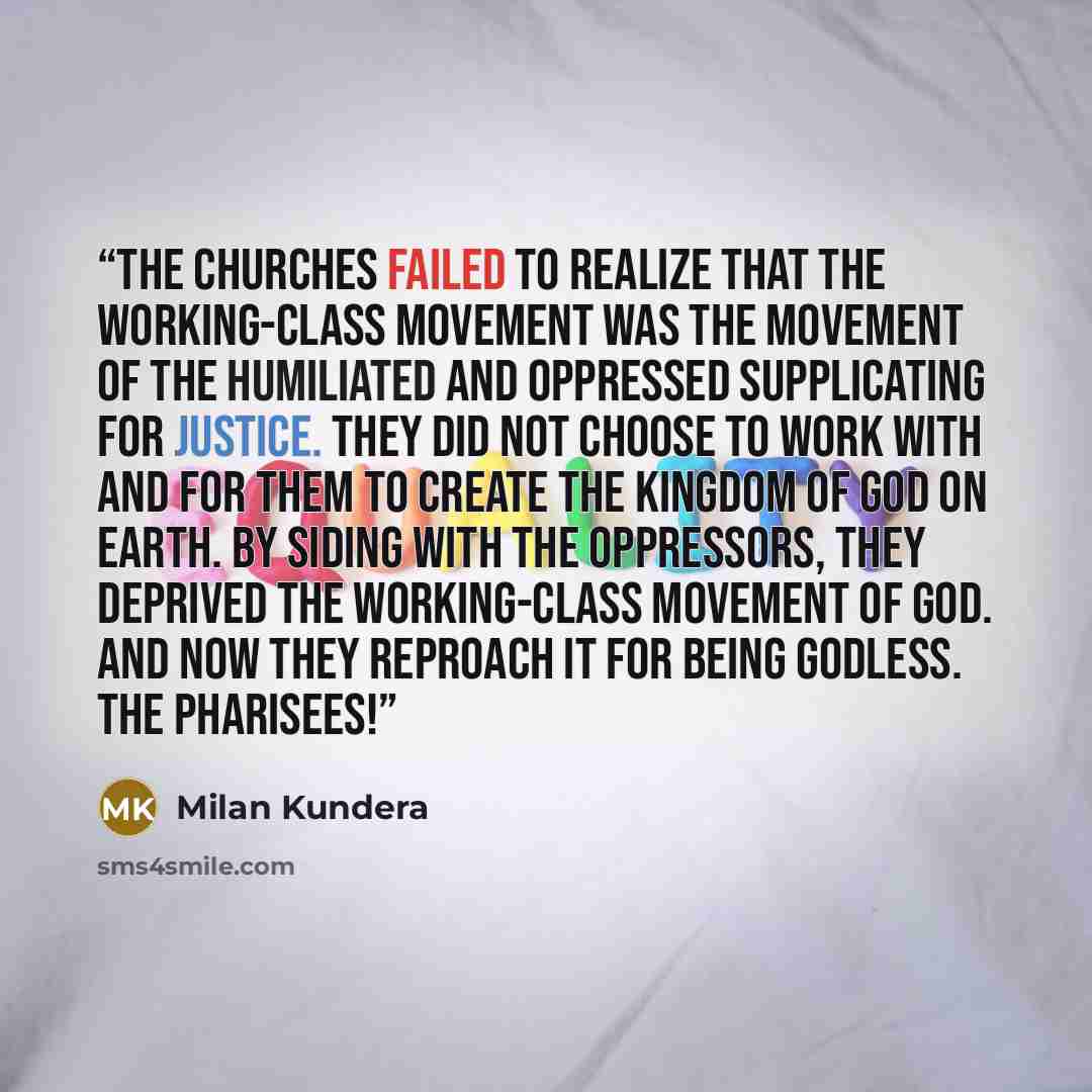 “The churches failed to realize that the working-class movement was the movement of the humiliated and oppressed supplicating for justice. They did not choose to work with and for them to create the kingdom of God on earth. By siding with the oppressors, they deprived the working-class movement of…” quote by Milan Kundera