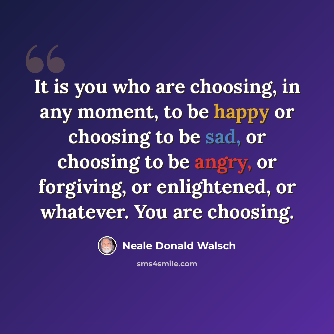 “It is you who are choosing, in any moment, to be happy or choosing to be sad, or choosing to be angry, or forgiving, or enlightened, or whatever. You are choosing.” quote by Neale Donald Walsch