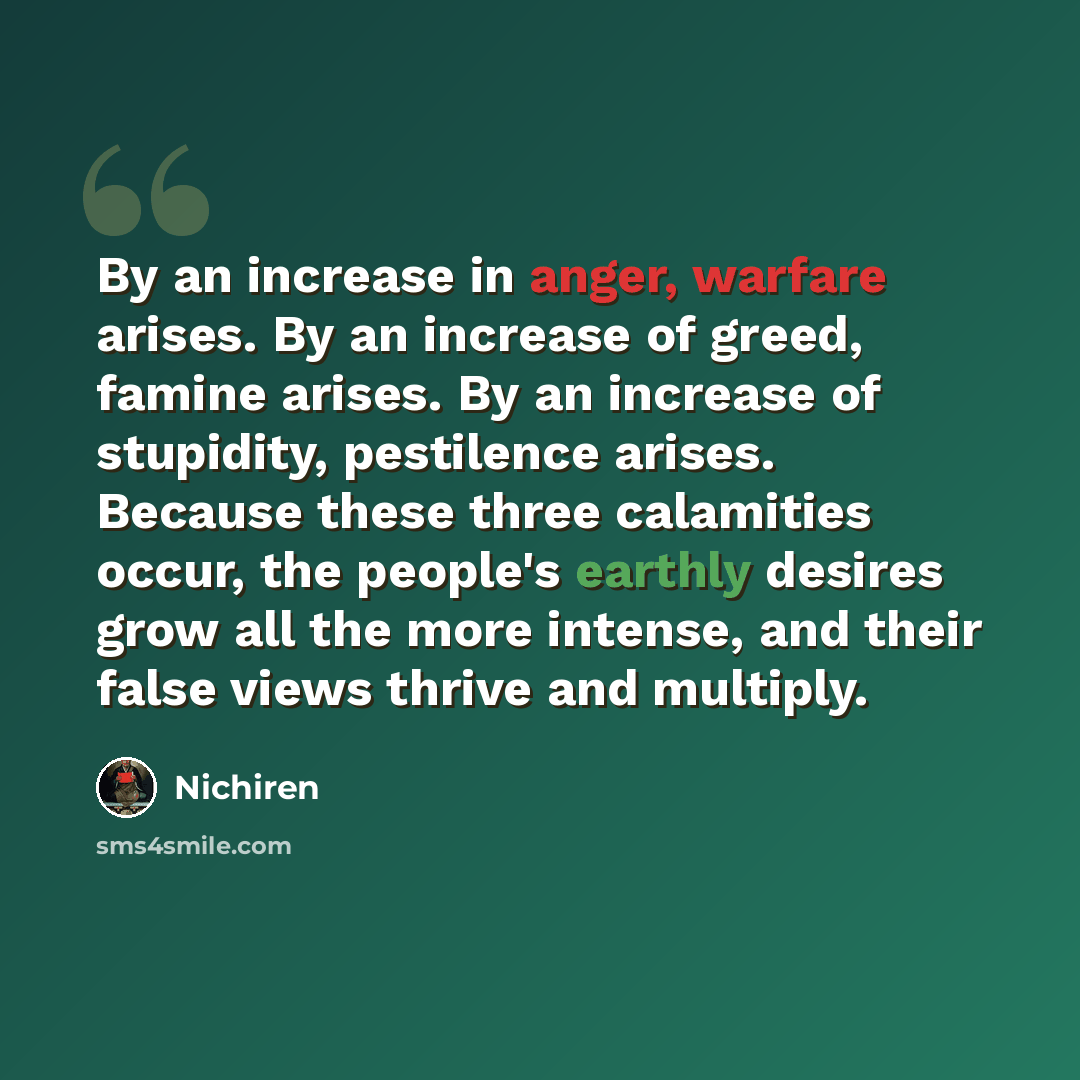 “By an increase in anger, warfare arises. By an increase of greed, famine arises. By an increase of stupidity, pestilence arises. Because these three calamities occur, the people's earthly desires grow all the more intense, and their false views thrive and multiply.” quote by Nichiren