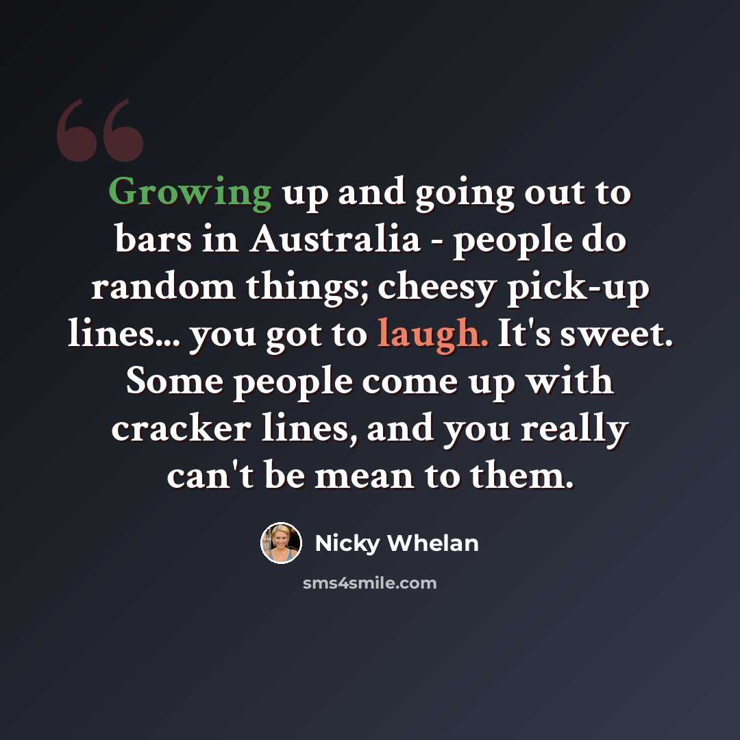 “Growing up and going out to bars in Australia - people do random things; cheesy pick-up lines... you got to laugh. It's sweet. Some people come up with cracker lines, and you really can't be mean to them.” quote by Nicky Whelan