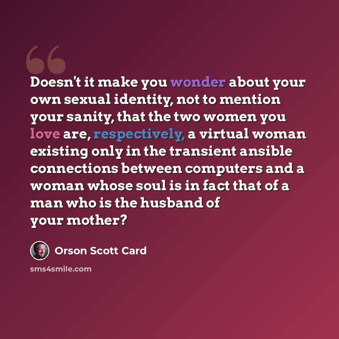 “Doesn't it make you wonder about your own sexual identity, not to mention your sanity, that the two women you love are, respectively, a virtual woman existing only in the transient ansible connections between computers and a woman whose soul is in fact that of a man who is the husband of your…” quote by Orson Scott Card