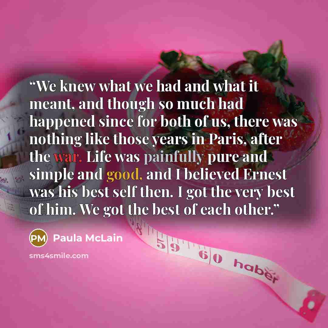 “We knew what we had and what it meant, and though so much had happened since for both of us, there was nothing like those years in Paris, after the war. Life was painfully pure and simple and good, and I believed Ernest was his best self then. I got the very best of him. We got the best of each…” quote by Paula McLain
