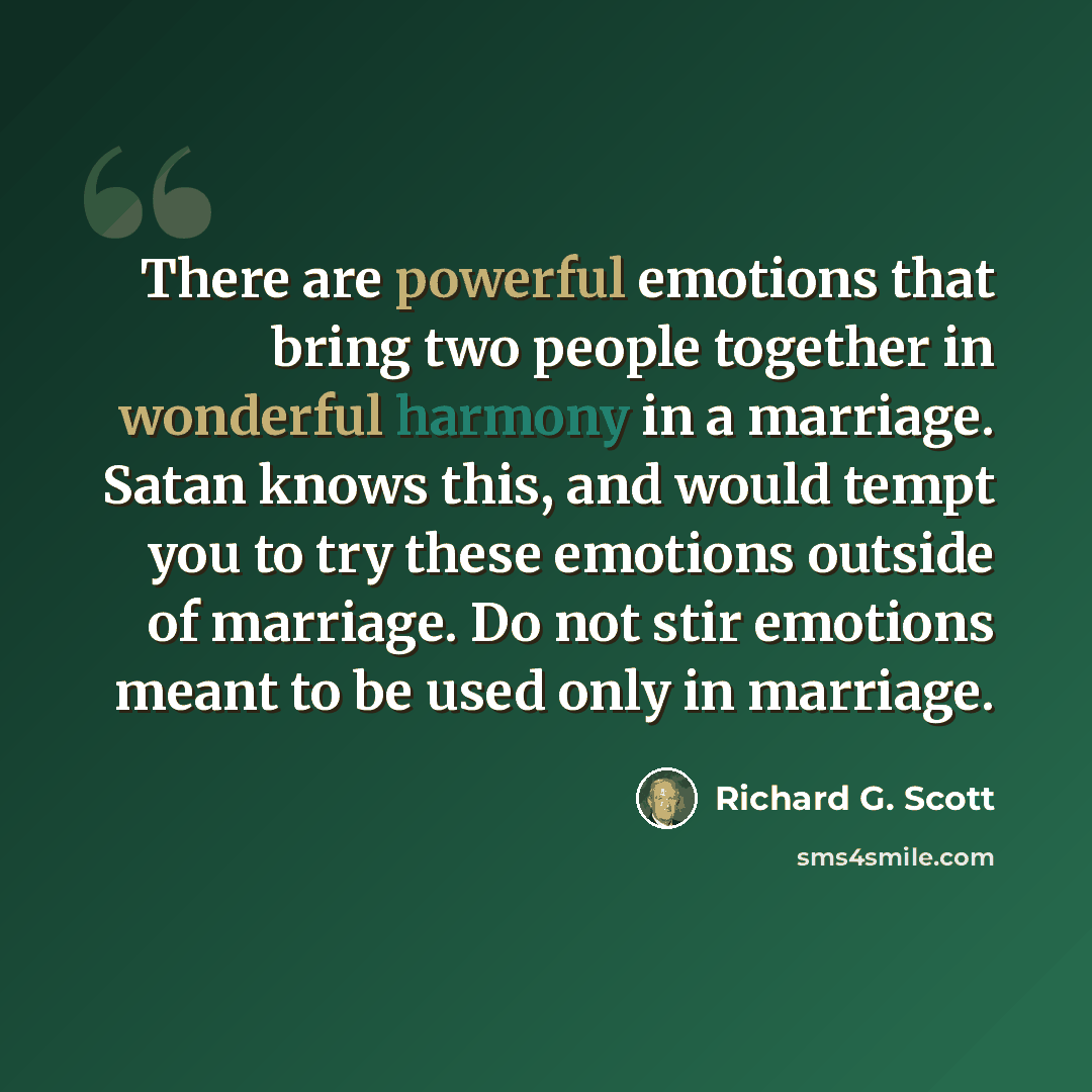 “There are powerful emotions that bring two people together in wonderful harmony in a marriage. Satan knows this, and would tempt you to try these emotions outside of marriage. Do not stir emotions meant to be used only in marriage.” quote by Richard G. Scott
