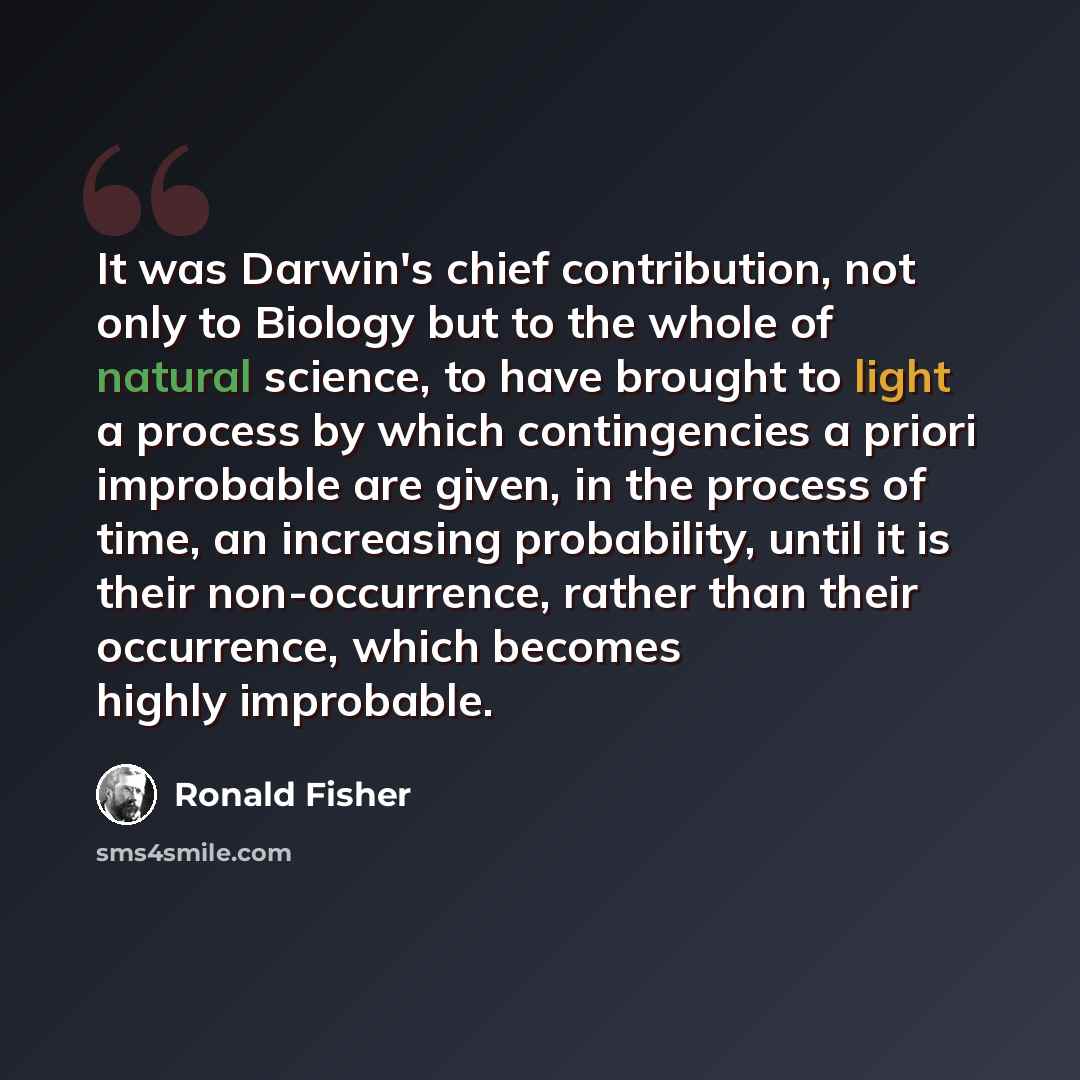 “It was Darwin's chief contribution, not only to Biology but to the whole of natural science, to have brought to light a process by which contingencies a priori improbable are given, in the process of time, an increasing probability, until it is their non-occurrence, rather than their occurrence…” quote by Ronald Fisher