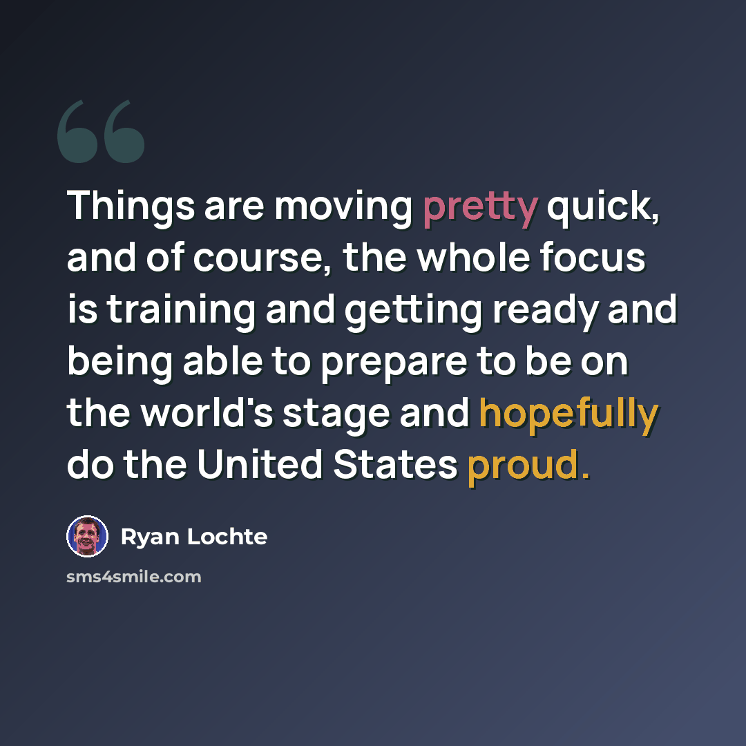 “Things are moving pretty quick, and of course, the whole focus is training and getting ready and being able to prepare to be on the world's stage and hopefully do the United States proud.” quote by Ryan Lochte