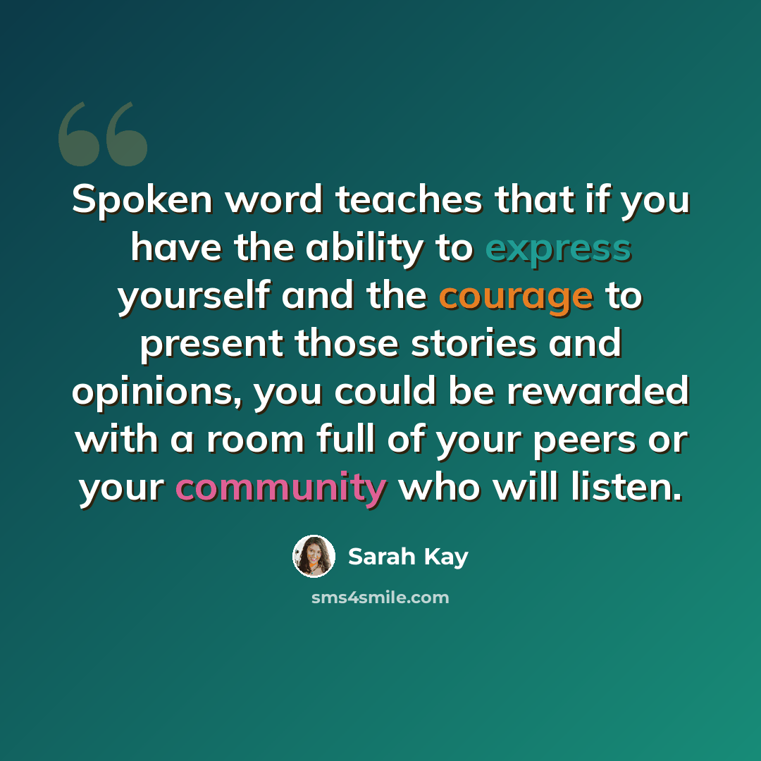 “Spoken word teaches that if you have the ability to express yourself and the courage to present those stories and opinions, you could be rewarded with a room full of your peers or your community who will listen.” quote by Sarah Kay