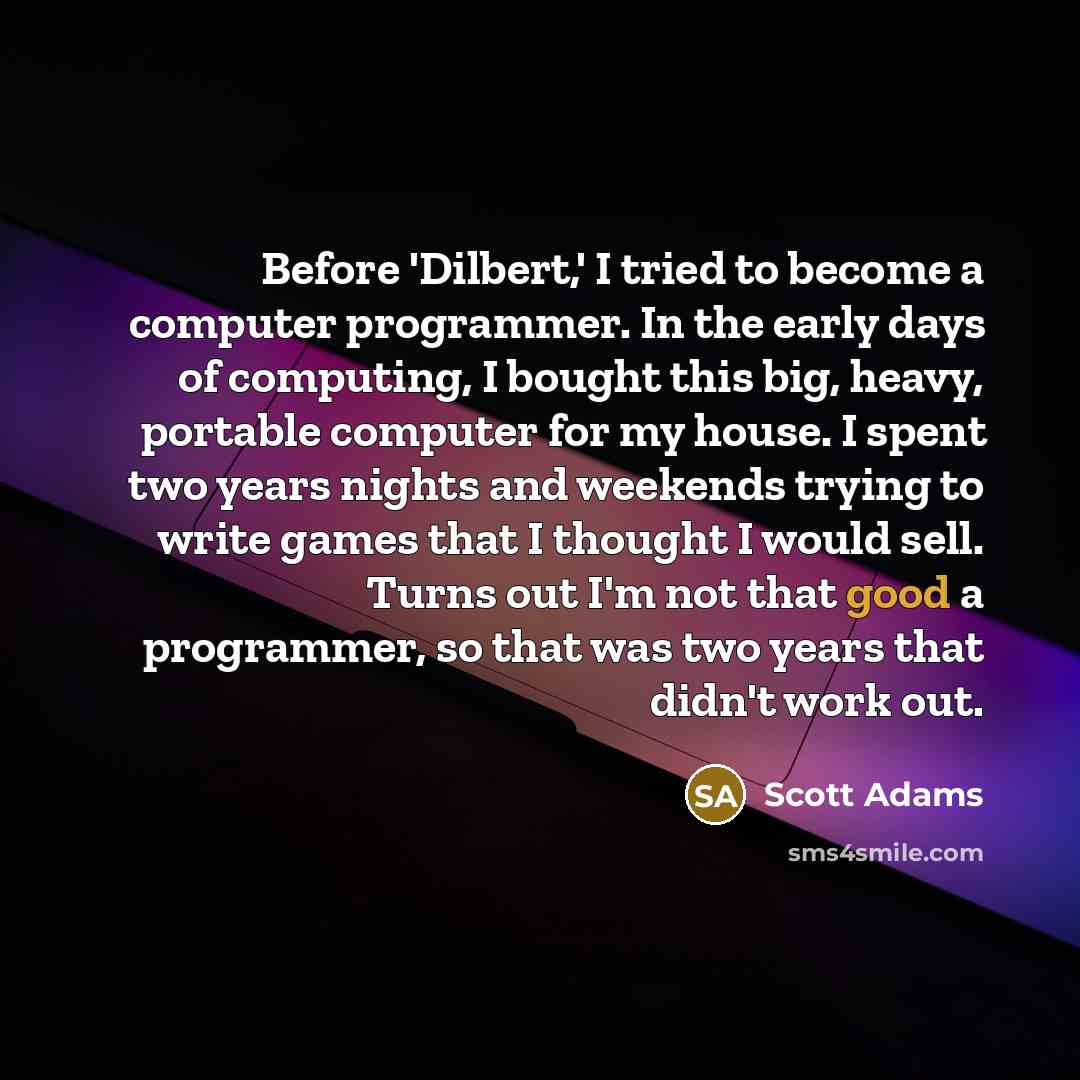 “Before 'Dilbert,' I tried to become a computer programmer. In the early days of computing, I bought this big, heavy, portable computer for my house. I spent two years nights and weekends trying to write games that I thought I would sell. Turns out I'm not that good a programmer, so that was two…” quote by Scott Adams
