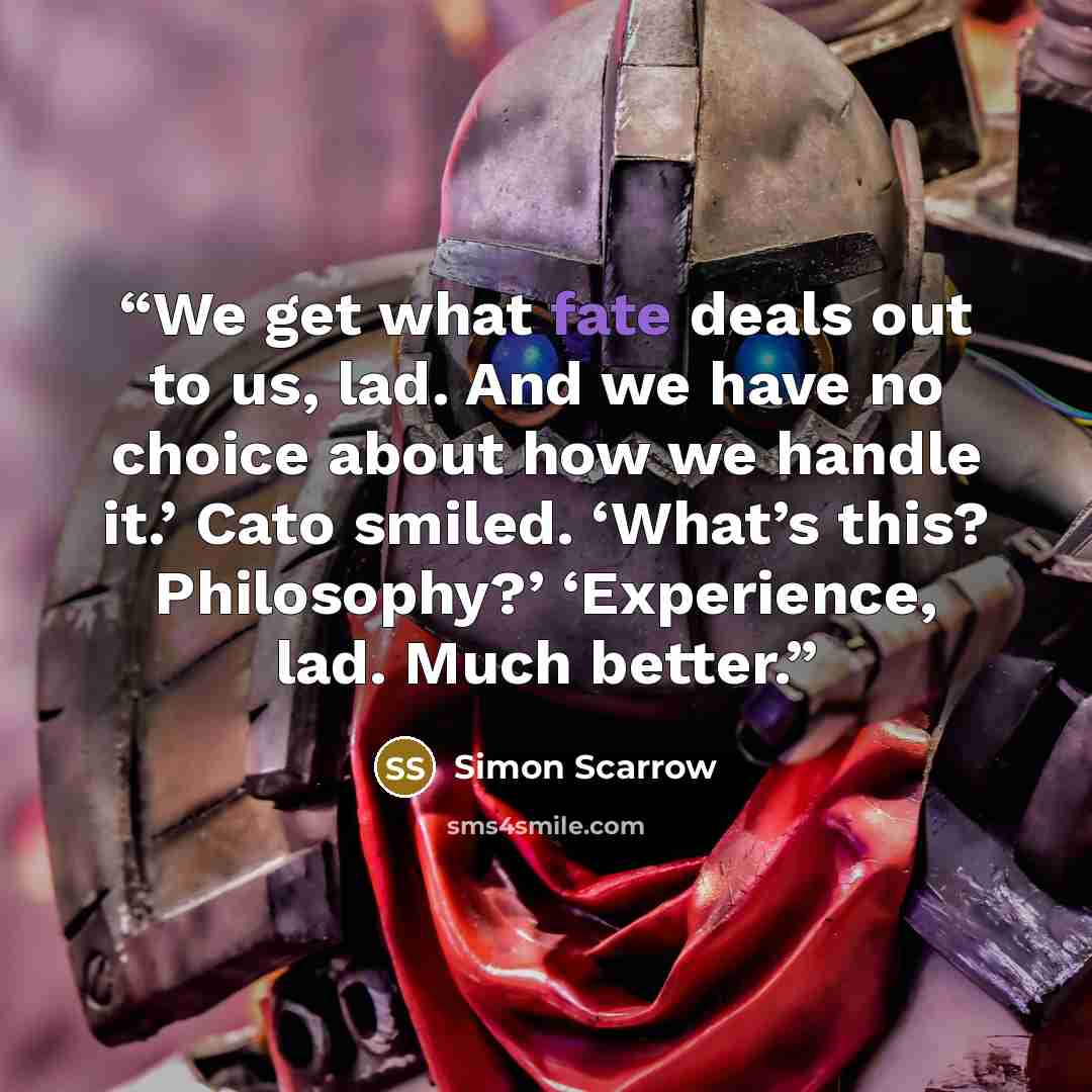 “We get what fate deals out to us, lad. And we have no choice about how we handle it.’ Cato smiled. ‘What’s this? Philosophy?’ ‘Experience, lad. Much better.” quote by Simon Scarrow