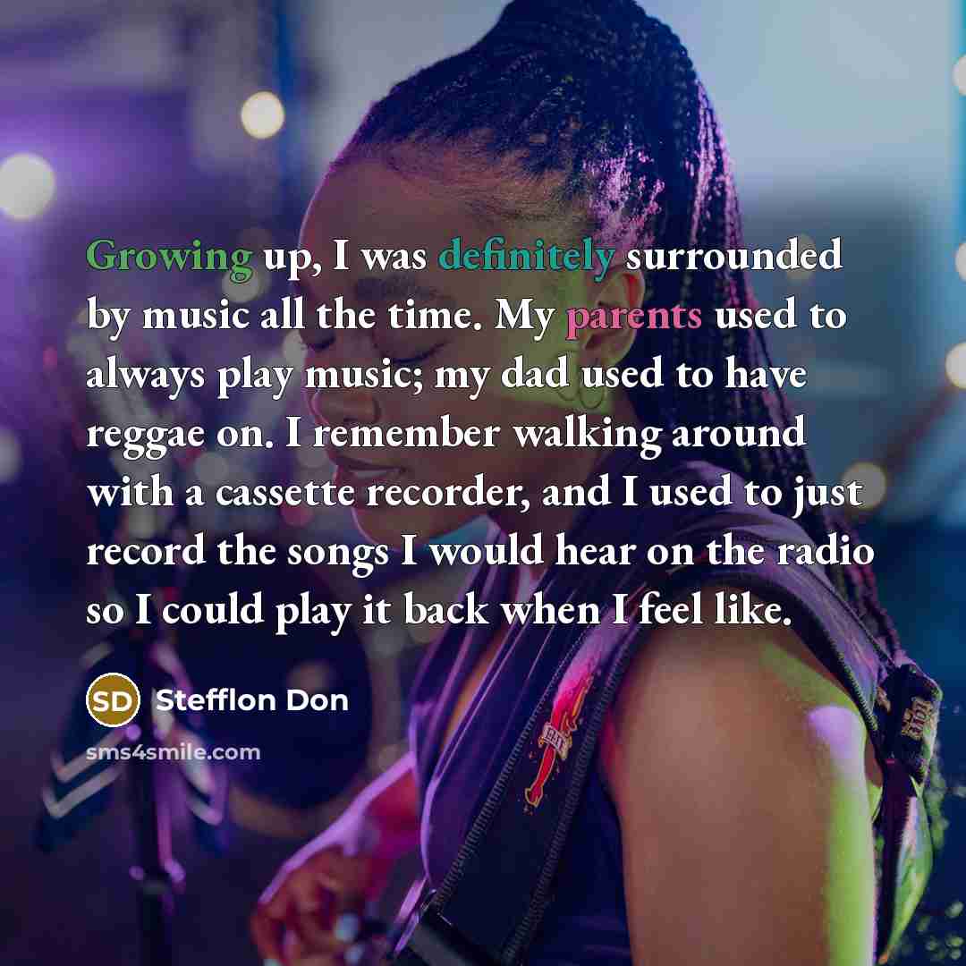 “Growing up, I was definitely surrounded by music all the time. My parents used to always play music; my dad used to have reggae on. I remember walking around with a cassette recorder, and I used to just record the songs I would hear on the radio so I could play it back when I feel like.” quote by Stefflon Don