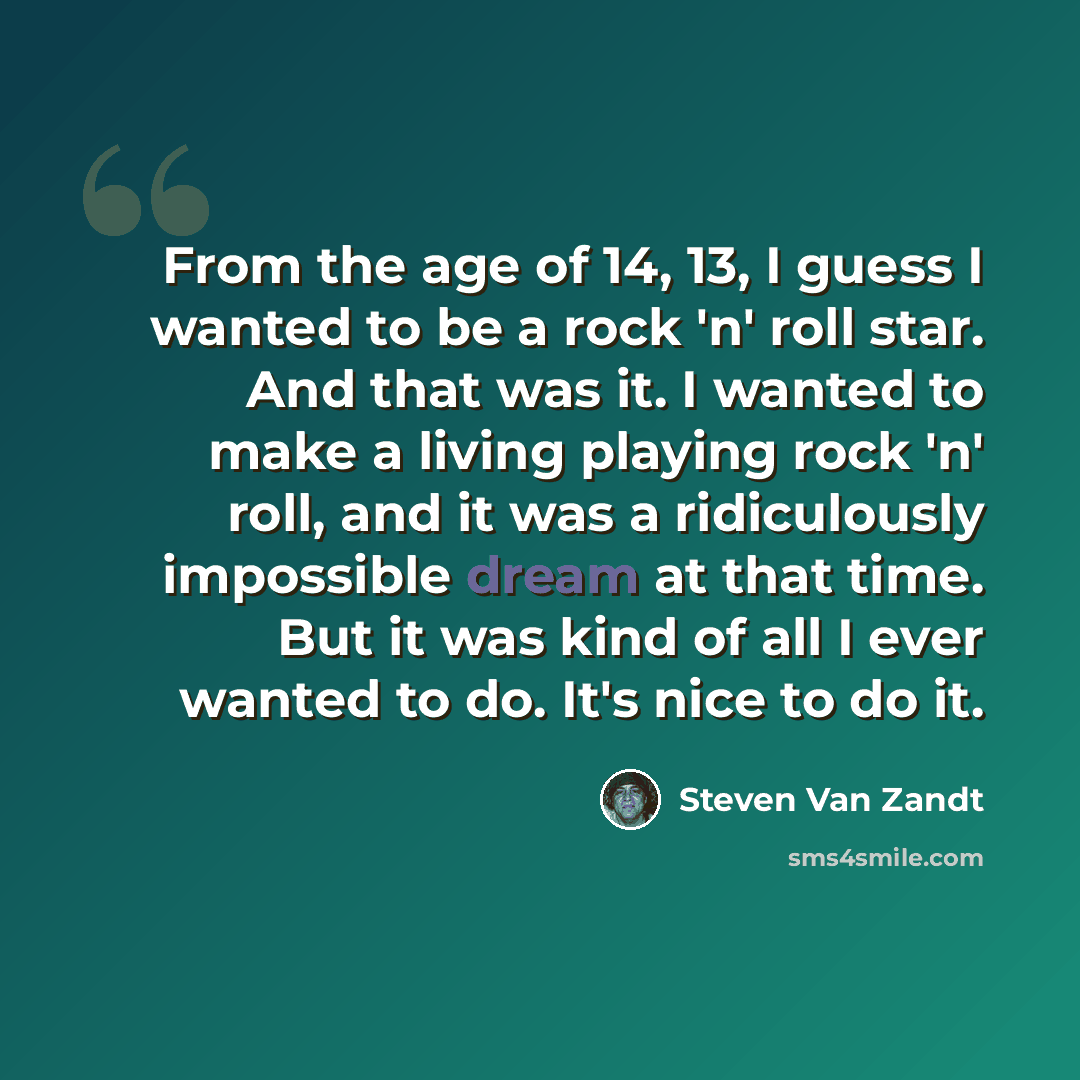 “From the age of 14, 13, I guess I wanted to be a rock 'n' roll star. And that was it. I wanted to make a living playing rock 'n' roll, and it was a ridiculously impossible dream at that time. But it was kind of all I ever wanted to do. It's nice to do it.” quote by Steven Van Zandt