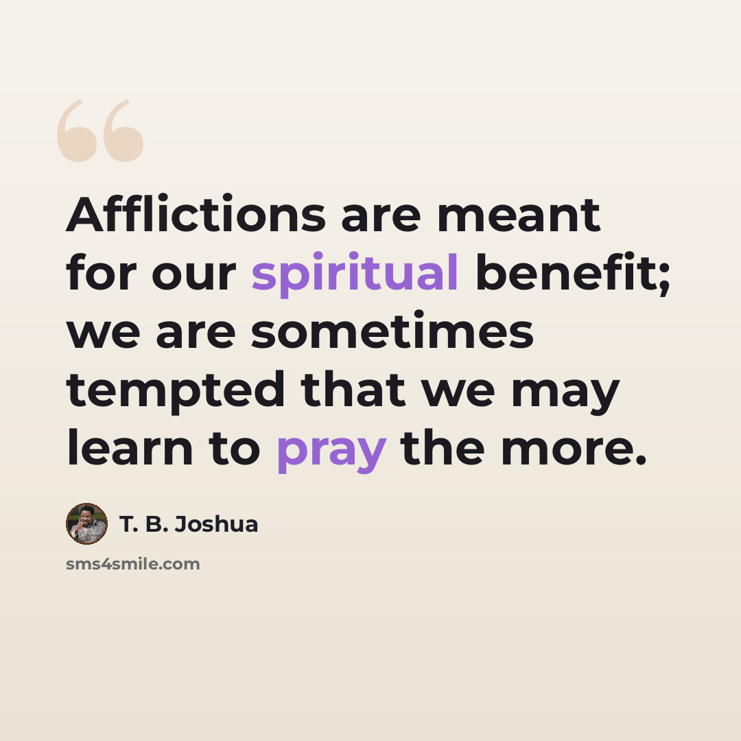 “Afflictions are meant for our spiritual benefit; we are sometimes tempted that we may learn to pray the more.” quote by T. B. Joshua