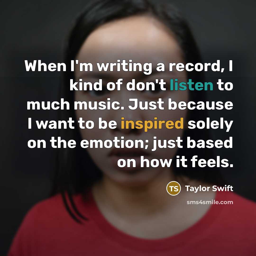 “When I'm writing a record, I kind of don't listen to much music. Just because I want to be inspired solely on the emotion; just based on how it feels.” quote by Taylor Swift