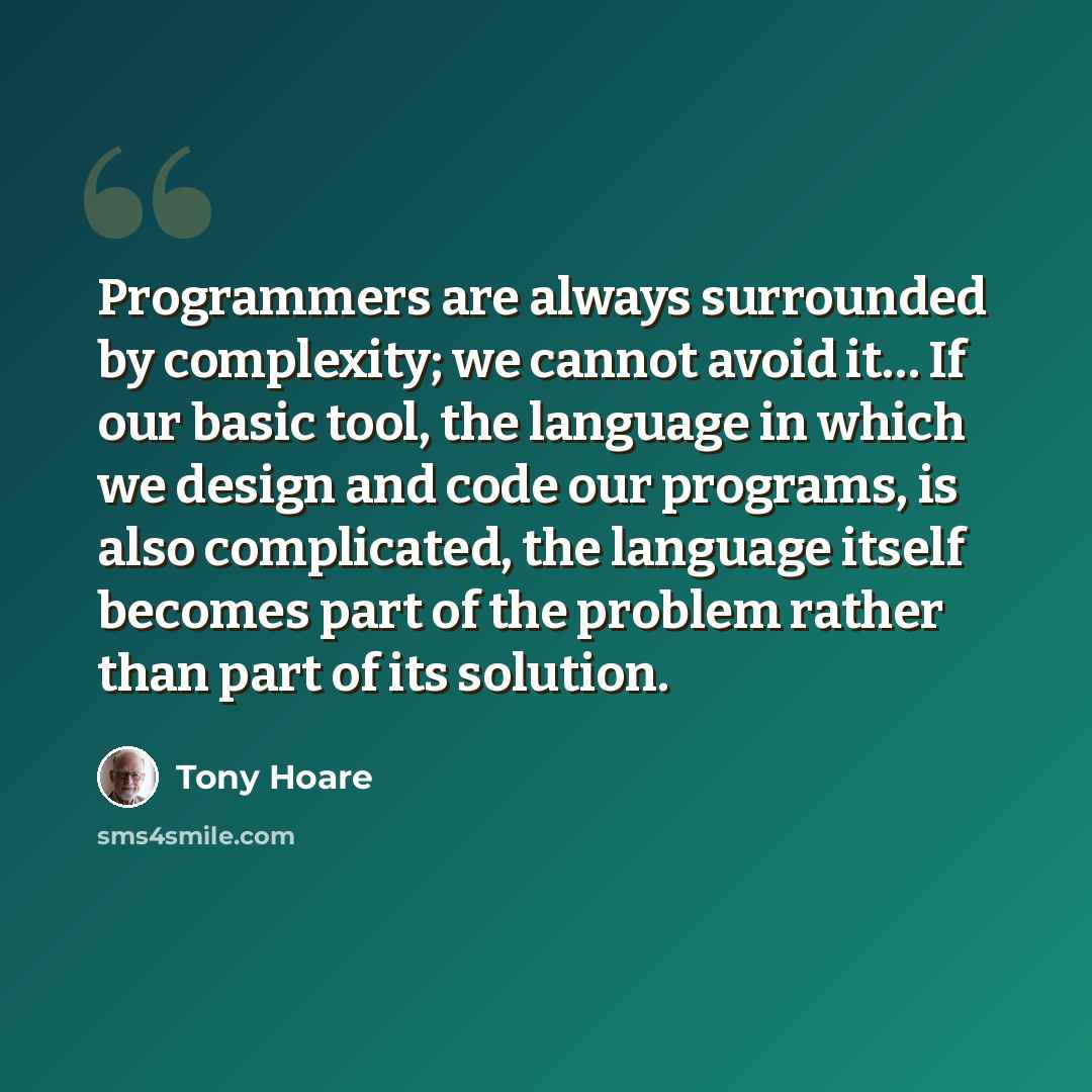 “Programmers are always surrounded by complexity; we cannot avoid it… If our basic tool, the language in which we design and code our programs, is also complicated, the language itself becomes part of the problem rather than part of its solution.” quote by Tony Hoare