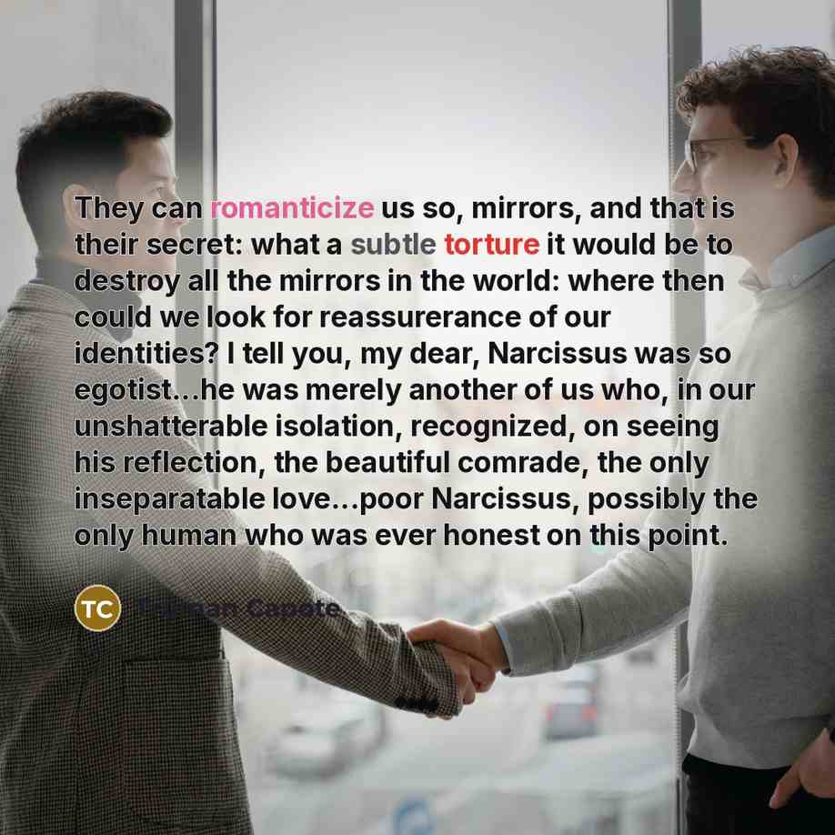“They can romanticize us so, mirrors, and that is their secret: what a subtle torture it would be to destroy all the mirrors in the world: where then could we look for reassurerance of our identities? I tell you, my dear, Narcissus was so egotist...he was merely another of us who, in our…” quote by Truman Capote