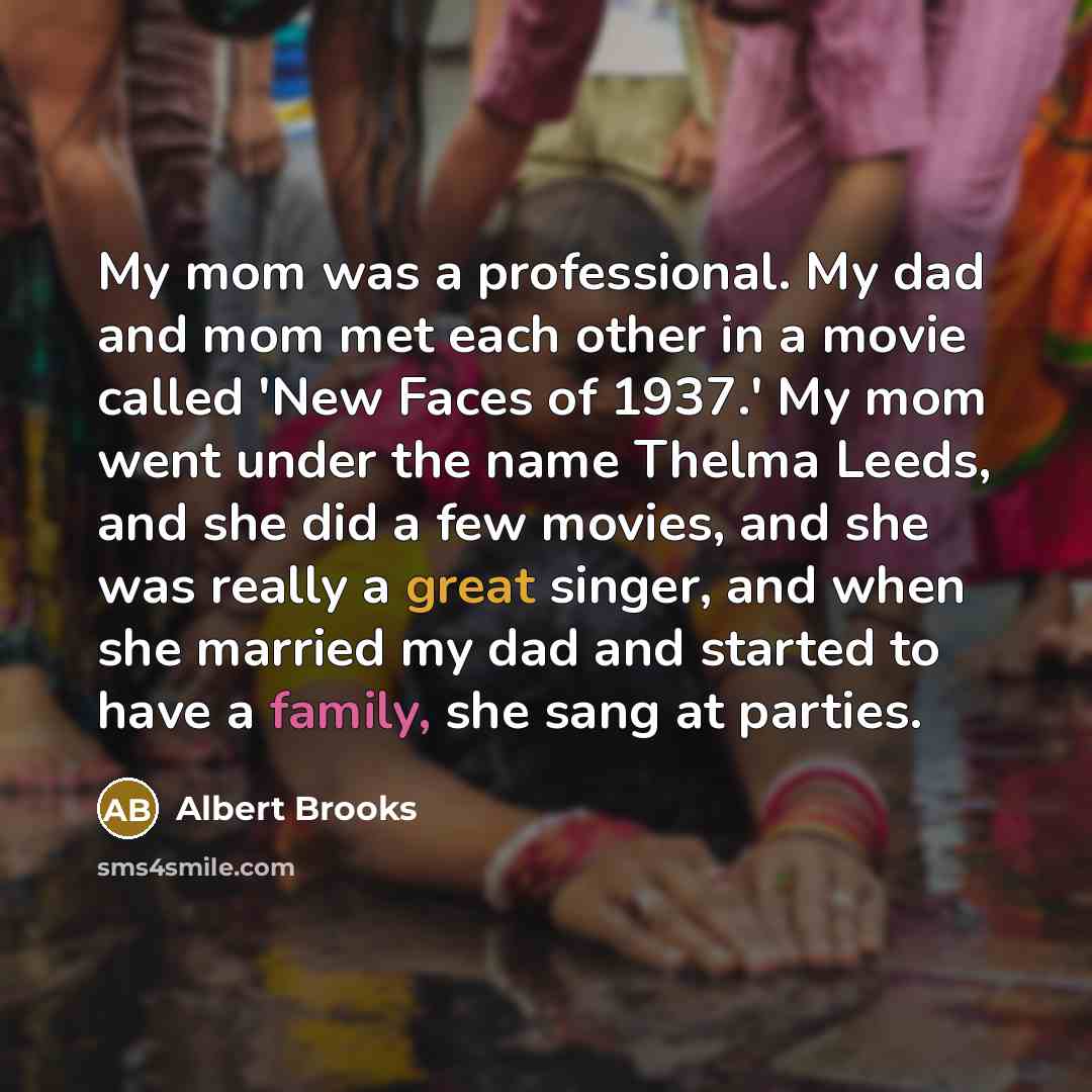 “My mom was a professional. My dad and mom met each other in a movie called 'New Faces of 1937.' My mom went under the name Thelma Leeds, and she did a few movies, and she was really a great singer, and when she married my dad and started to have a family, she sang at parties.” quote by Albert Brooks