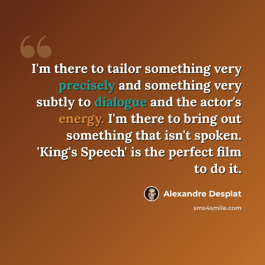 “I'm there to tailor something very precisely and something very subtly to dialogue and the actor's energy. I'm there to bring out something that isn't spoken. 'King's Speech' is the perfect film to do it.” quote by Alexandre Desplat