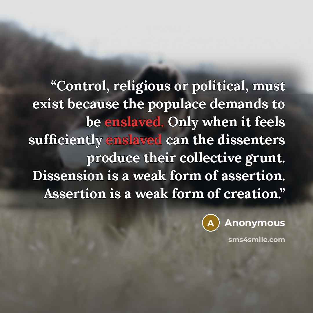 “Control, religious or political, must exist because the populace demands to be enslaved. Only when it feels sufficiently enslaved can the dissenters produce their collective grunt. Dissension is a weak form of assertion. Assertion is a weak form of creation.” quote by Anonymous
