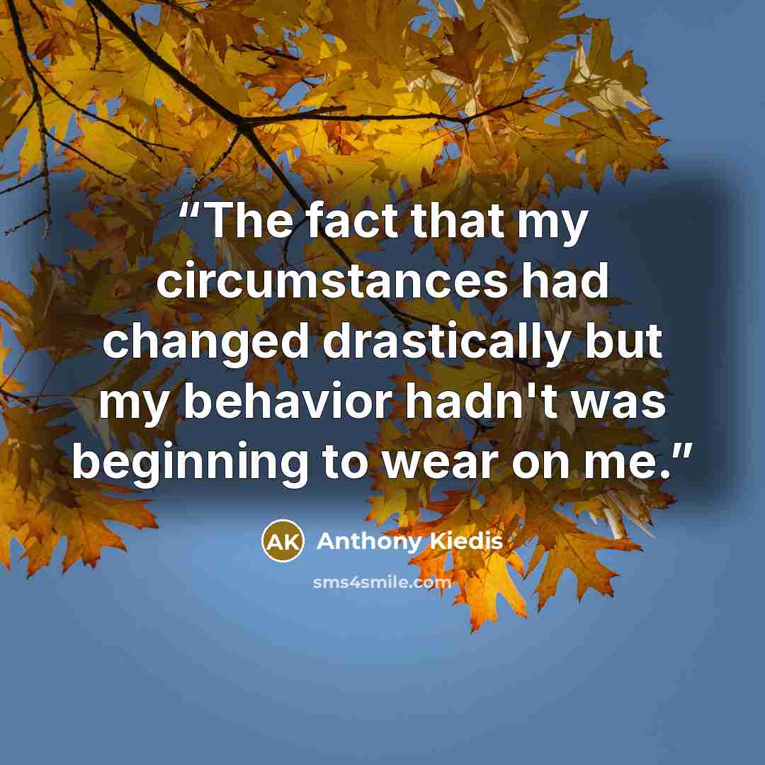 “The fact that my circumstances had changed drastically but my behavior hadn't was beginning to wear on me.” quote by Anthony Kiedis