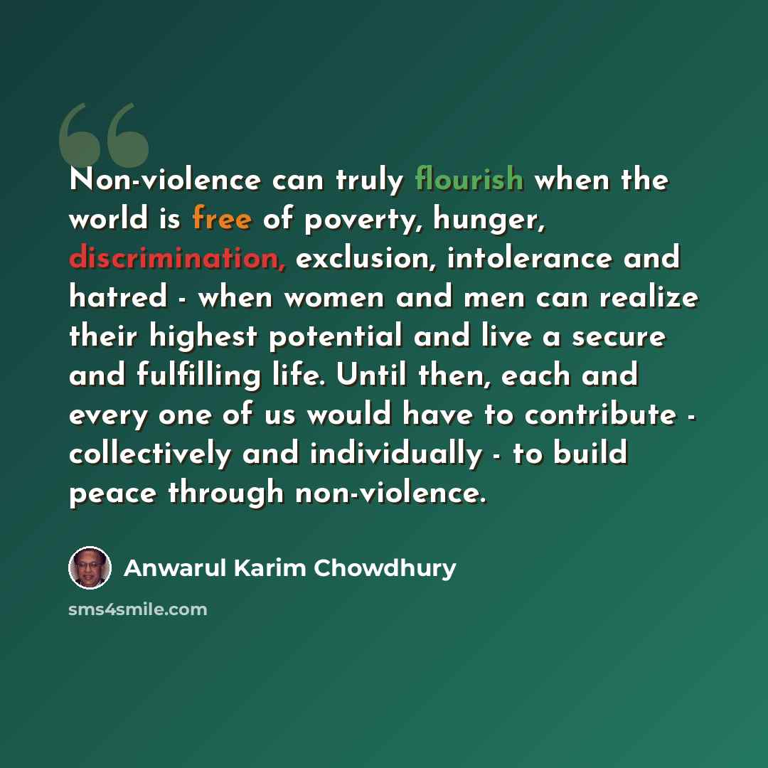 “Non-violence can truly flourish when the world is free of poverty, hunger, discrimination, exclusion, intolerance and hatred - when women and men can realize their highest potential and live a secure and fulfilling life. Until then, each and every one of us would have to contribute - collectively…” quote by Anwarul Karim Chowdhury