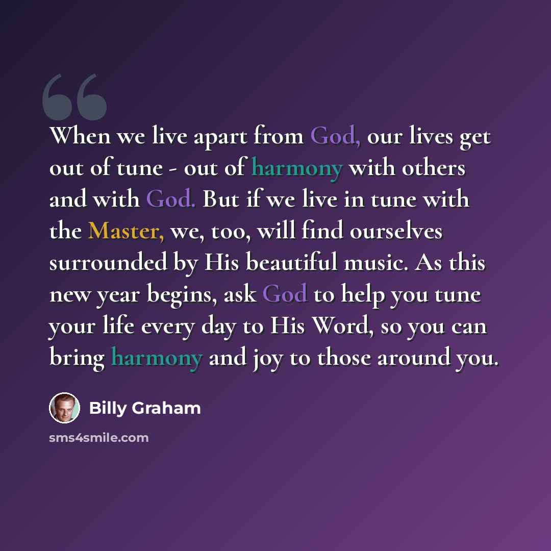 “When we live apart from God, our lives get out of tune - out of harmony with others and with God. But if we live in tune with the Master, we, too, will find ourselves surrounded by His beautiful music. As this new year begins, ask God to help you tune your life every day to His Word, so you can…” quote by Billy Graham