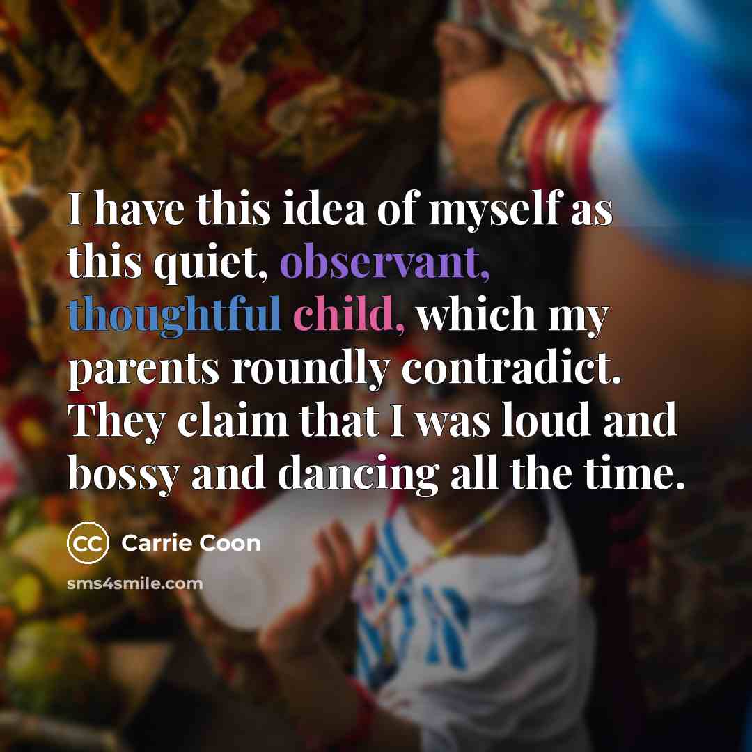 “I have this idea of myself as this quiet, observant, thoughtful child, which my parents roundly contradict. They claim that I was loud and bossy and dancing all the time.” quote by Carrie Coon