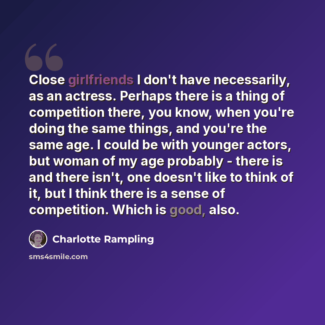 “Close girlfriends I don't have necessarily, as an actress. Perhaps there is a thing of competition there, you know, when you're doing the same things, and you're the same age. I could be with younger actors, but woman of my age probably - there is and there isn't, one doesn't like to think of it…” quote by Charlotte Rampling