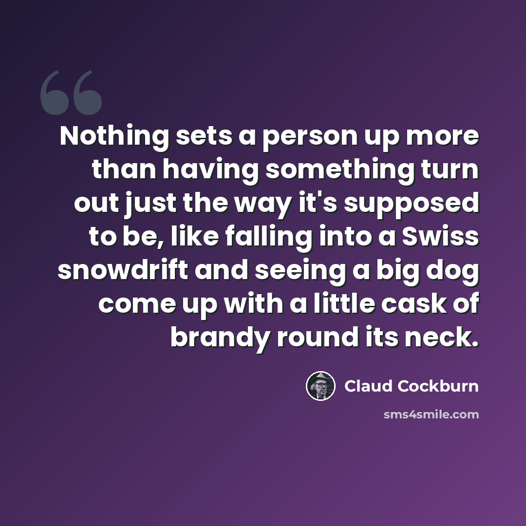“Nothing sets a person up more than having something turn out just the way it's supposed to be, like falling into a Swiss snowdrift and seeing a big dog come up with a little cask of brandy round its neck.” quote by Claud Cockburn