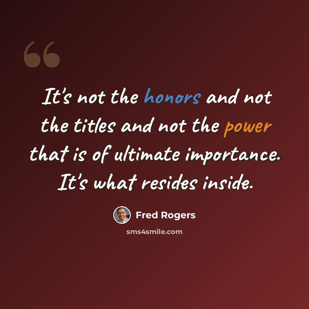 “It's not the honors and not the titles and not the power that is of ultimate importance. It's what resides inside.” quote by Fred Rogers