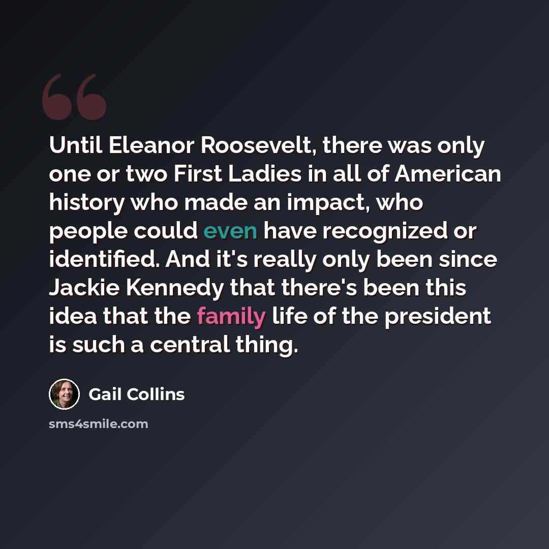 “Until Eleanor Roosevelt, there was only one or two First Ladies in all of American history who made an impact, who people could even have recognized or identified. And it's really only been since Jackie Kennedy that there's been this idea that the family life of the president is such a central…” quote by Gail Collins