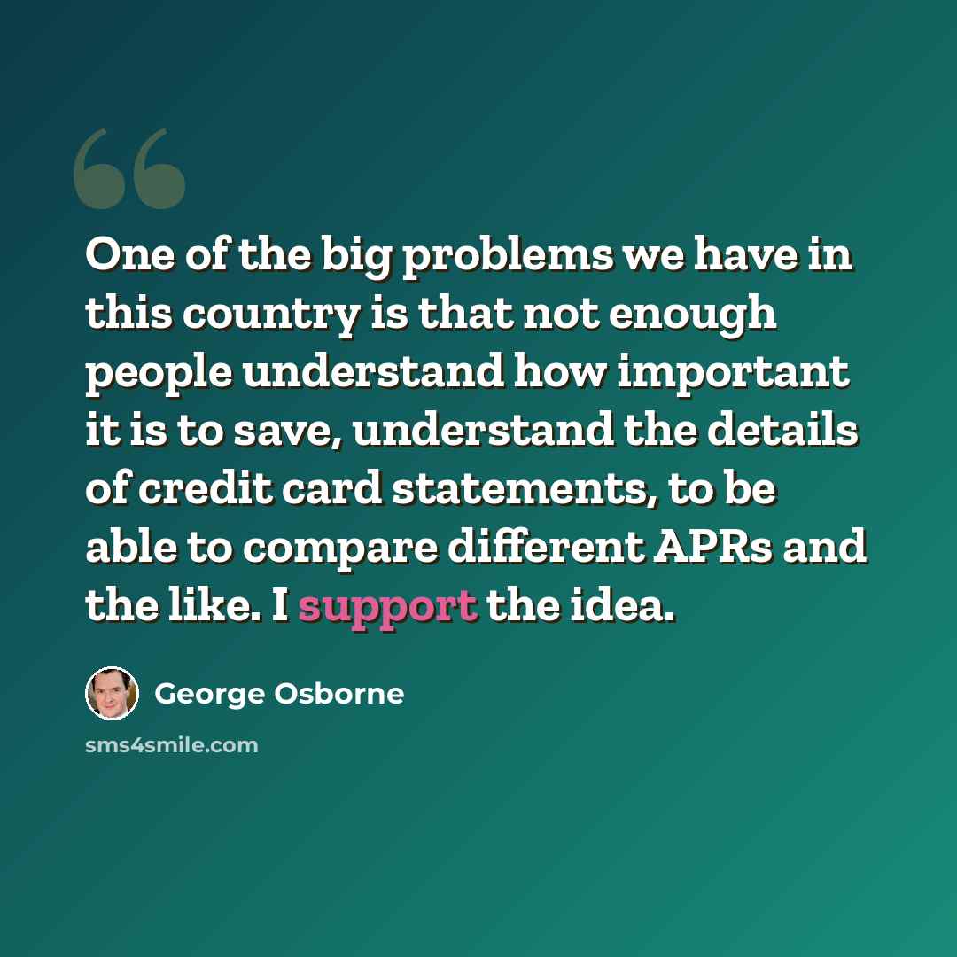 “One of the big problems we have in this country is that not enough people understand how important it is to save, understand the details of credit card statements, to be able to compare different APRs and the like. I support the idea.” quote by George Osborne