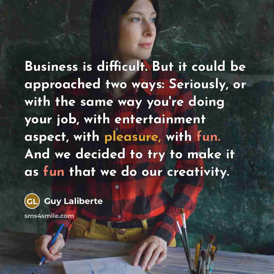 “Business is difficult. But it could be approached two ways: Seriously, or with the same way you're doing your job, with entertainment aspect, with pleasure, with fun. And we decided to try to make it as fun that we do our creativity.” quote by Guy Laliberte