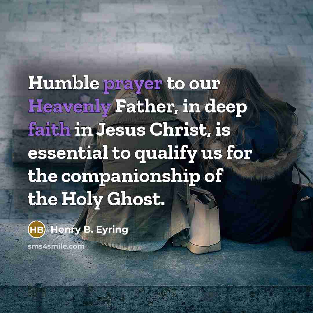 “Humble prayer to our Heavenly Father, in deep faith in Jesus Christ, is essential to qualify us for the companionship of the Holy Ghost.” quote by Henry B. Eyring