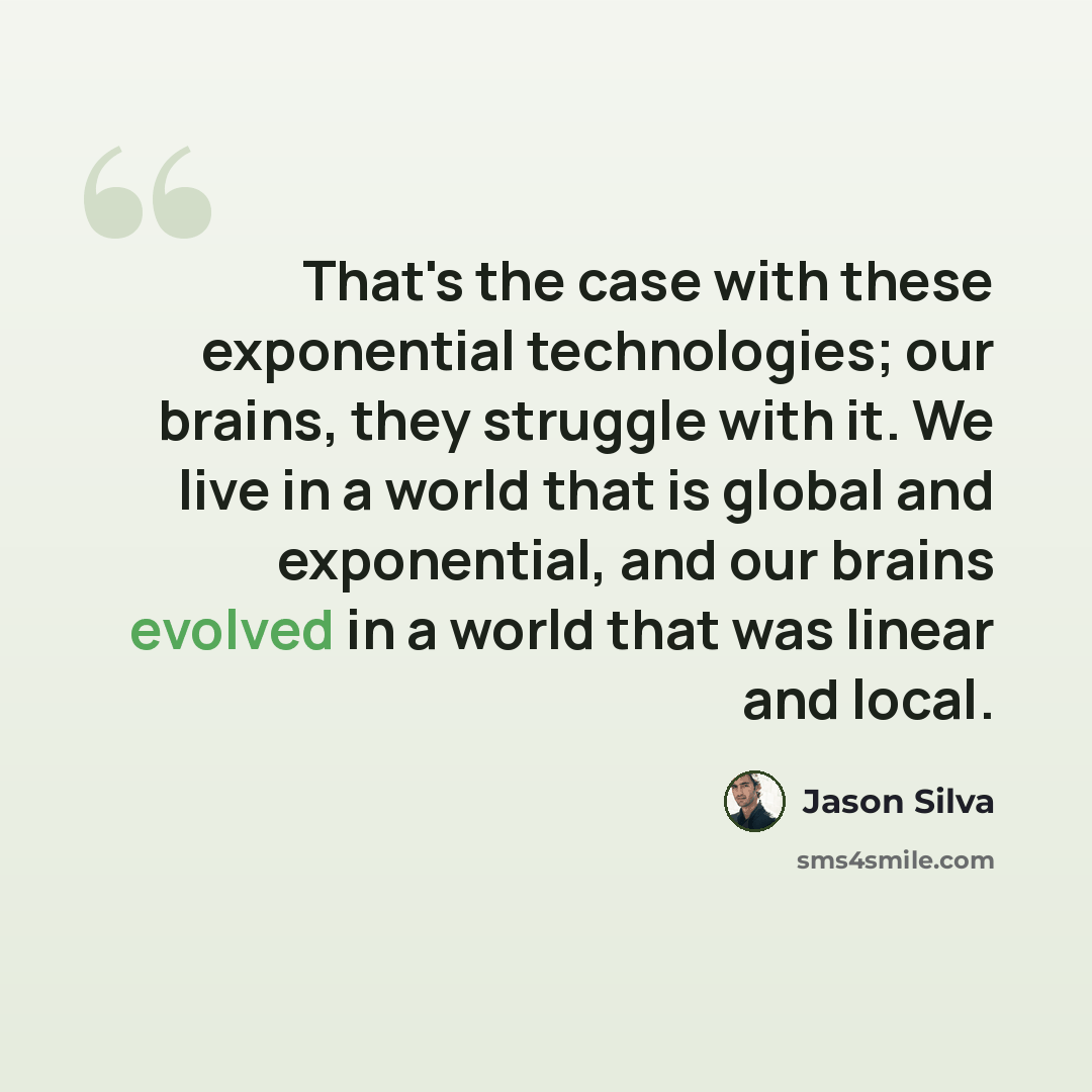“That's the case with these exponential technologies; our brains, they struggle with it. We live in a world that is global and exponential, and our brains evolved in a world that was linear and local.” quote by Jason Silva