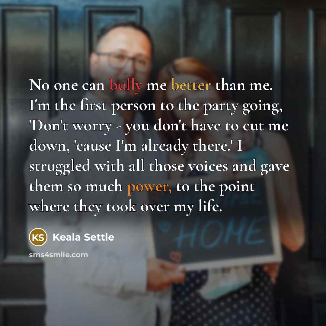 “No one can bully me better than me. I'm the first person to the party going, 'Don't worry - you don't have to cut me down, 'cause I'm already there.' I struggled with all those voices and gave them so much power, to the point where they took over my life.” quote by Keala Settle