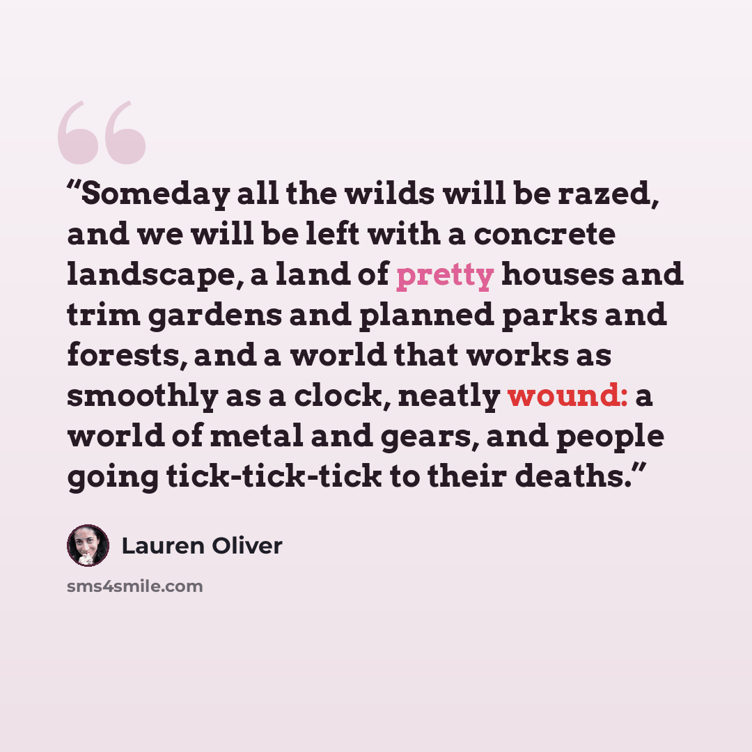 “Someday all the wilds will be razed, and we will be left with a concrete landscape, a land of pretty houses and trim gardens and planned parks and forests, and a world that works as smoothly as a clock, neatly wound: a world of metal and gears, and people going tick-tick-tick to their deaths.” quote by Lauren Oliver