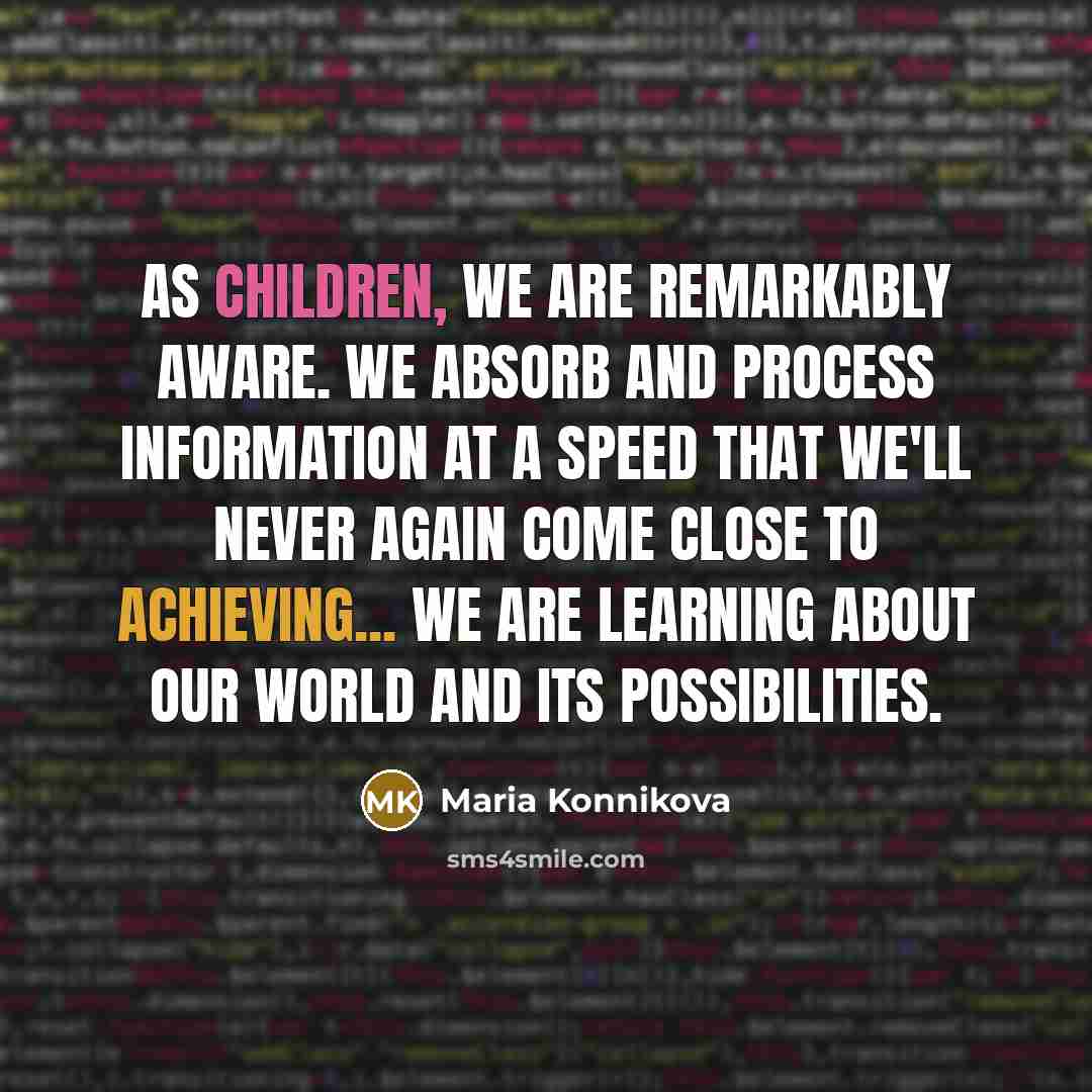“As children, we are remarkably aware. We absorb and process information at a speed that we'll never again come close to achieving... we are learning about our world and its possibilities.” quote by Maria Konnikova