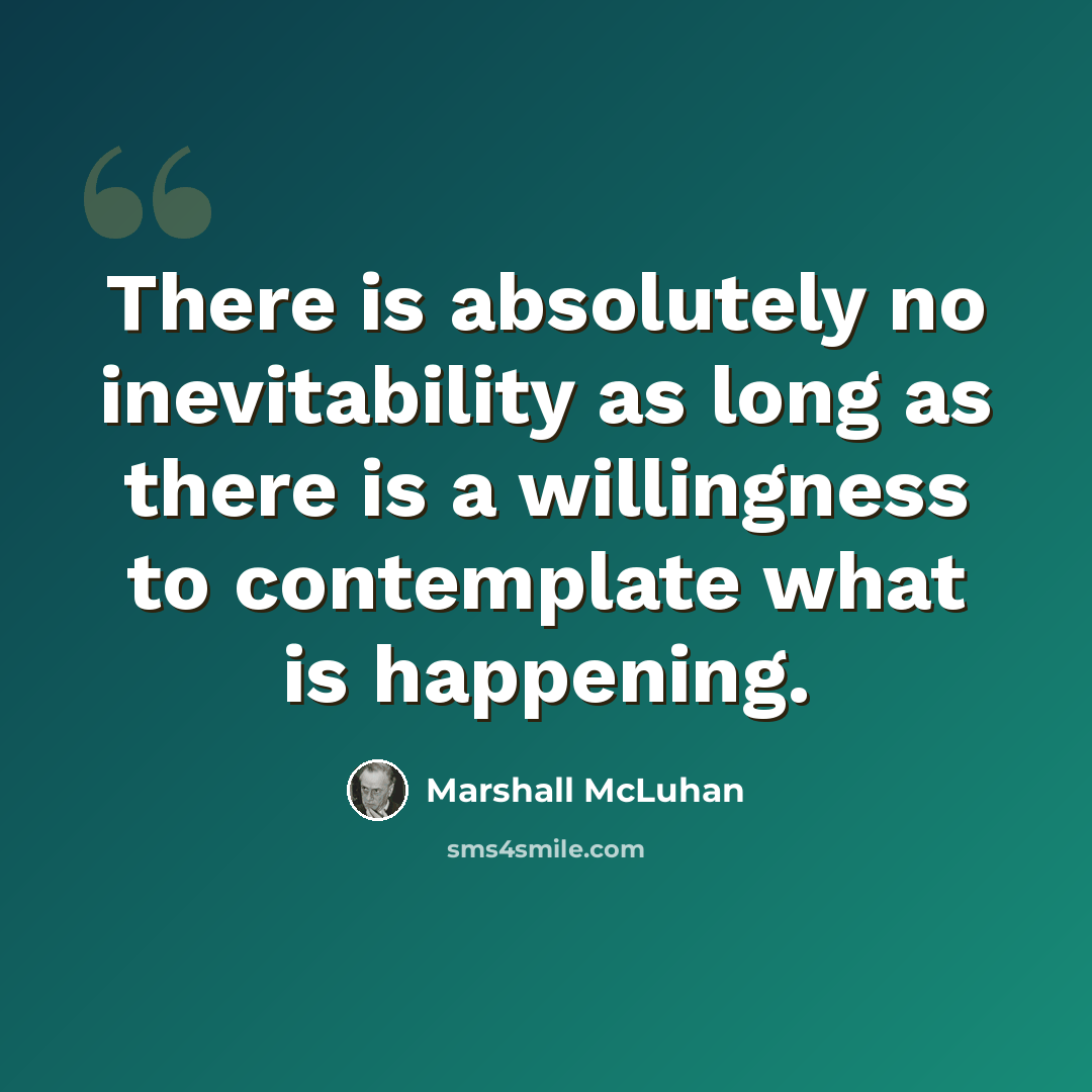 “There is absolutely no inevitability as long as there is a willingness to contemplate what is happening.” quote by Marshall McLuhan
