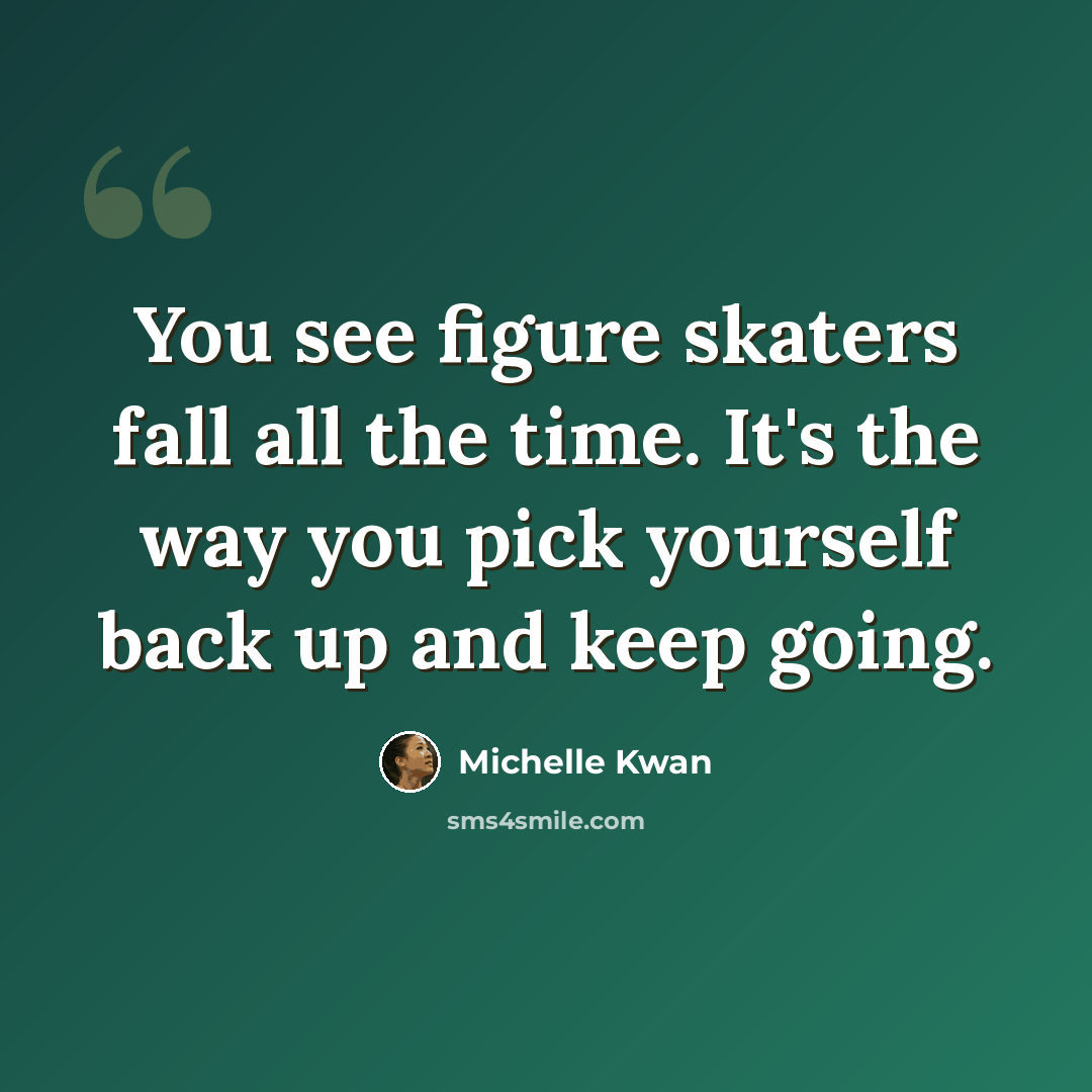 “You see figure skaters fall all the time. It's the way you pick yourself back up and keep going.” quote by Michelle Kwan