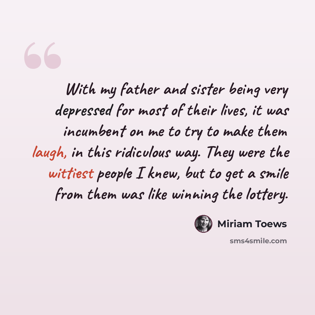 “With my father and sister being very depressed for most of their lives, it was incumbent on me to try to make them laugh, in this ridiculous way. They were the wittiest people I knew, but to get a smile from them was like winning the lottery.” quote by Miriam Toews
