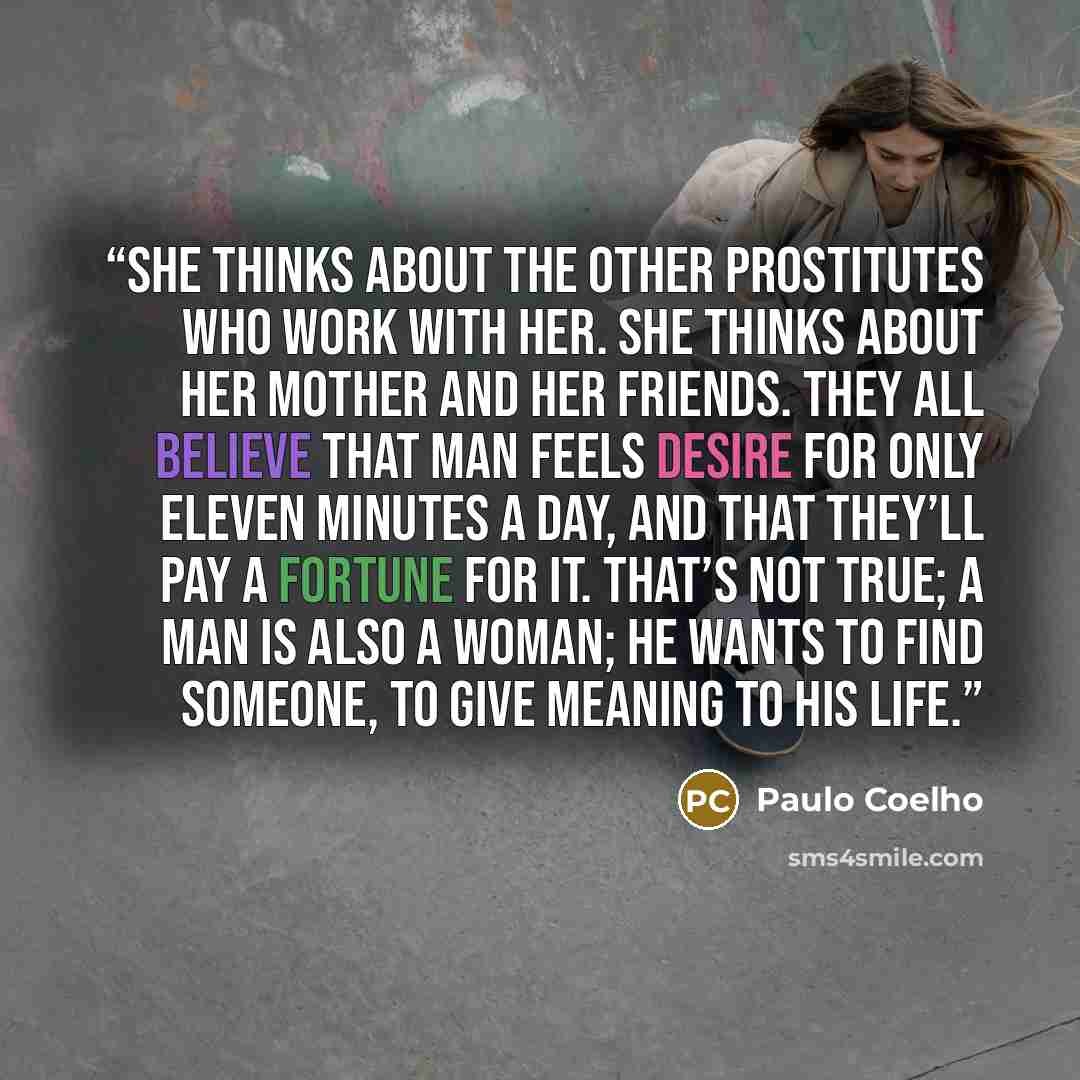 “She thinks about the other prostitutes who work with her. She thinks about her mother and her friends. They all believe that man feels desire for only eleven minutes a day, and that they’ll pay a fortune for it. That’s not true; a man is also a woman; he wants to find someone, to give meaning to…” quote by Paulo Coelho