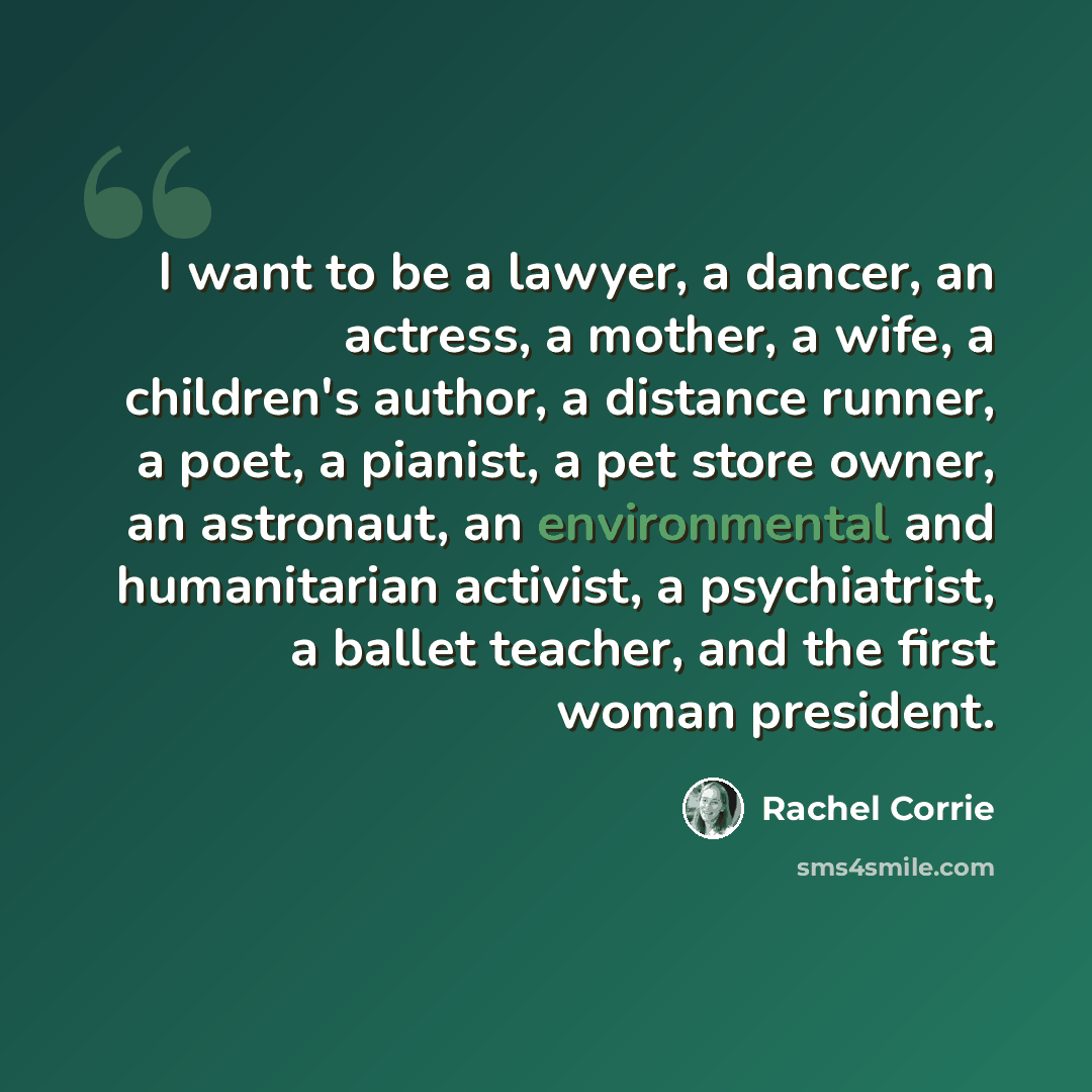 “I want to be a lawyer, a dancer, an actress, a mother, a wife, a children's author, a distance runner, a poet, a pianist, a pet store owner, an astronaut, an environmental and humanitarian activist, a psychiatrist, a ballet teacher, and the first woman president.” quote by Rachel Corrie