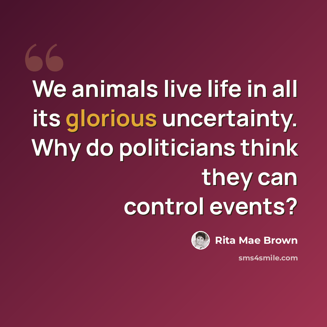 “We animals live life in all its glorious uncertainty. Why do politicians think they can control events?” quote by Rita Mae Brown